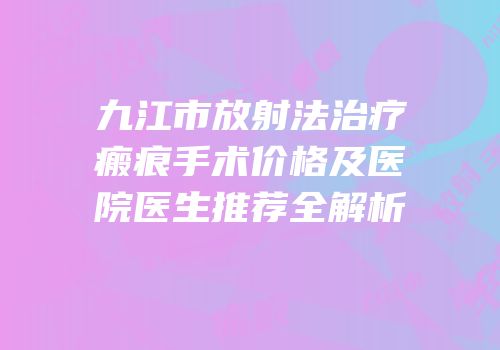 九江市放射法治疗瘢痕手术价格及医院医生推荐全解析