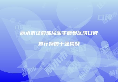 丽水市注射玻尿酸丰唇贵医院口碑排行榜前十强揭晓