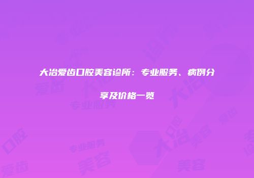 大冶爱齿口腔美容诊所：专业服务、病例分享及价格一览