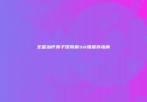 全国治疗鼻子医院前50强推荐指南