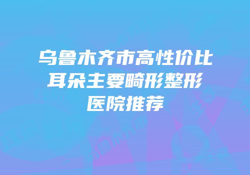 乌鲁木齐市高性价比耳朵主要畸形整形医院推荐