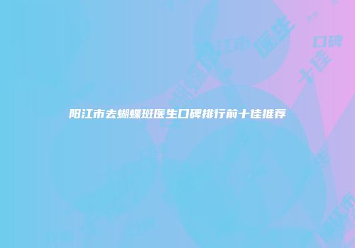 阳江市去蝴蝶斑医生口碑排行前十佳推荐