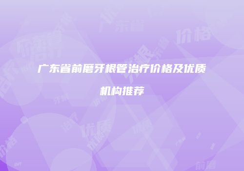 广东省前磨牙根管治疗价格及优质机构推荐