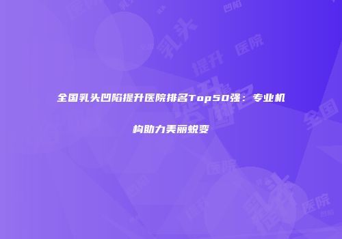 全国乳头凹陷提升医院排名Top50强：专业机构助力美丽蜕变