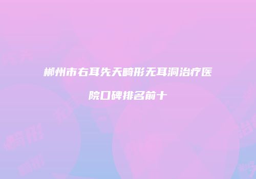 郴州市右耳先天畸形无耳洞治疗医院口碑排名前十