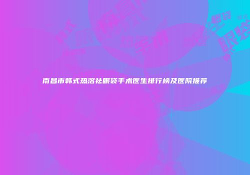 南昌市韩式热溶祛眼袋手术医生排行榜及医院推荐