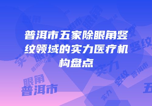 普洱市五家除眼角竖纹领域的实力医疗机构盘点
