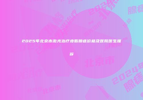 2025年北京市激光治疗皮脂腺痣价格及医院医生推荐