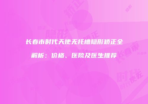 长春市时代天使无托槽隐形矫正全解析：价格、医院及医生推荐