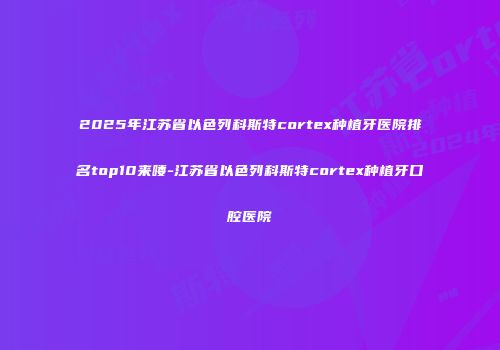 2025年江苏省以色列科斯特cortex种植牙医院排名top10来喽-江苏省以色列科斯特cortex种植牙口腔医院