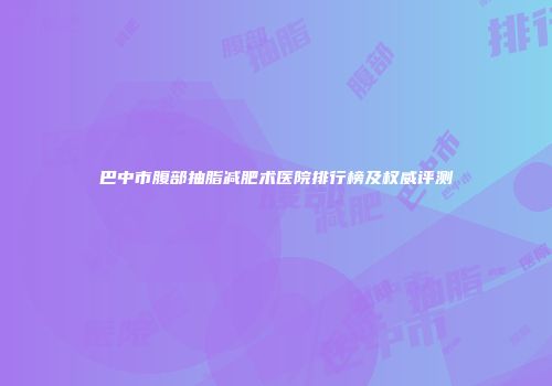 巴中市腹部抽脂减肥术医院排行榜及权威评测