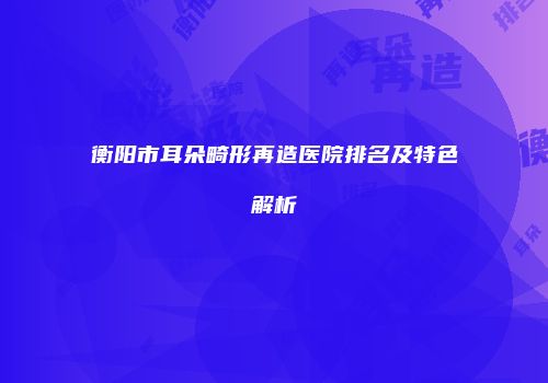 衡阳市耳朵畸形再造医院排名及特色解析
