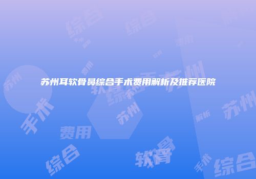 苏州耳软骨鼻综合手术费用解析及推荐医院