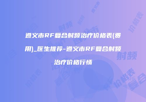 遵义市RF复合射频治疗价格表(费用)_医生推荐-遵义市RF复合射频治疗价格行情