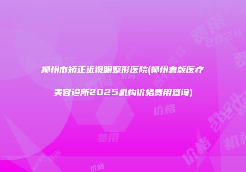 柳州市矫正近视眼整形医院(柳州奢颜医疗美容诊所2025机构价格费用查询)