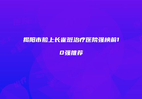 揭阳市脸上长雀斑治疗医院强榜前10强推荐