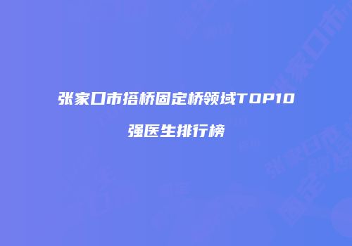 张家口市搭桥固定桥领域TOP10强医生排行榜