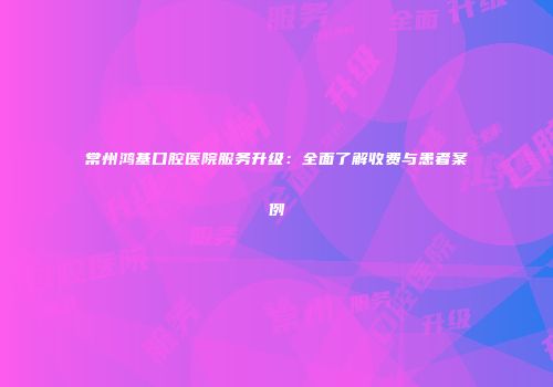 常州鸿基口腔医院服务升级：全面了解收费与患者案例