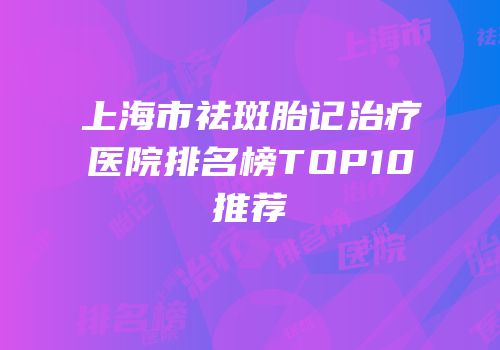 上海市祛斑胎记治疗医院排名榜TOP10推荐