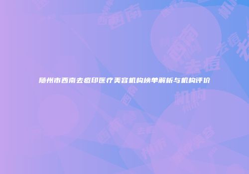 随州市西南去痘印医疗美容机构榜单解析与机构评价