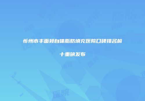 忻州市丰面颊自体脂肪填充医院口碑排名前十重磅发布
