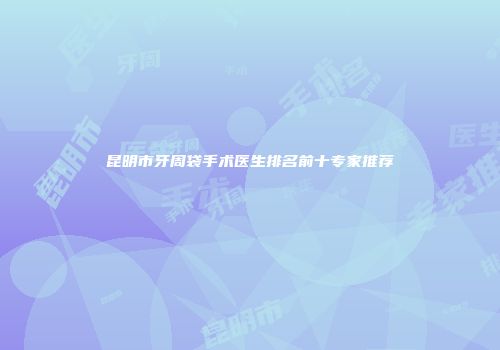 昆明市牙周袋手术医生排名前十专家推荐