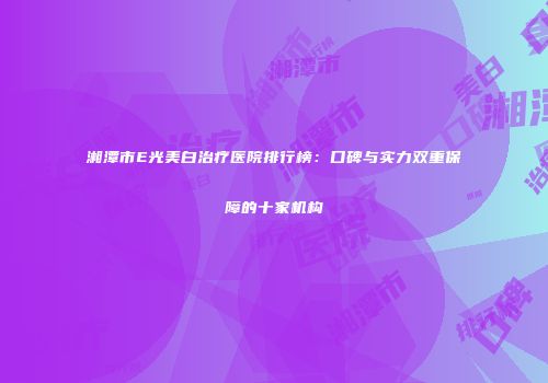 湘潭市E光美白治疗医院排行榜：口碑与实力双重保障的十家机构