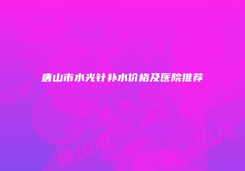 唐山市水光针补水价格及医院推荐