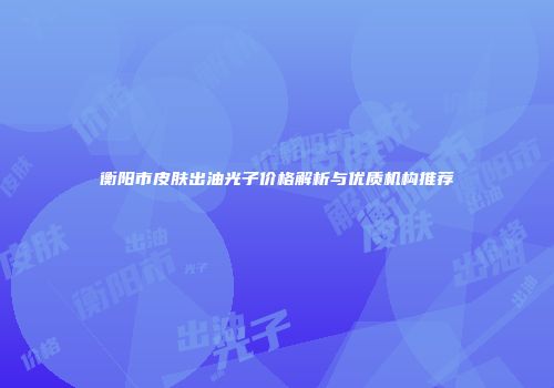 衡阳市皮肤出油光子价格解析与优质机构推荐