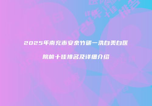 2025年南充市安奈竹碳一洗白美白医院前十佳排名及详细介绍