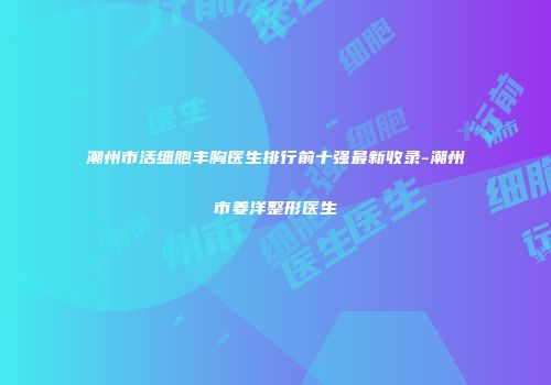 潮州市活细胞丰胸医生排行前十强最新收录-潮州市姜洋整形医生