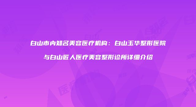 白山市内知名美容医疗机构：白山玉华整形医院与白山匠人医疗美容整形诊所详细介绍