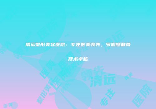 清远整形美容医院：专注医美领先，罗圈腿截骨技术卓越