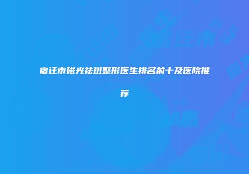 宿迁市磁光祛斑整形医生排名前十及医院推荐