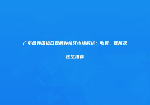广东省韩国进口登腾种植牙市场解析：收费、医院及医生推荐