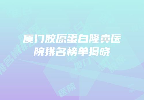 厦门胶原蛋白隆鼻医院排名榜单揭晓