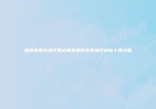 盘锦市激光治疗痤疮瘢痕整形医生排行榜前十强攻略