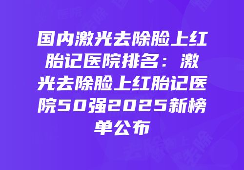 国内激光去除脸上红胎记医院排名：激光去除脸上红胎记医院50强2025新榜单公布