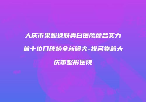 大庆市果酸换肤美白医院综合实力前十位口碑榜全新曝光-排名靠前大庆市整形医院