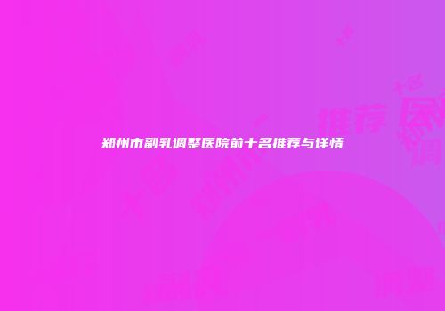 郑州市副乳调整医院前十名推荐与详情
