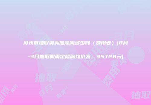 漳州市抽取奥美定隆胸多少钱（费用表）(8月-3月抽取奥美定隆胸均价为：35728元)