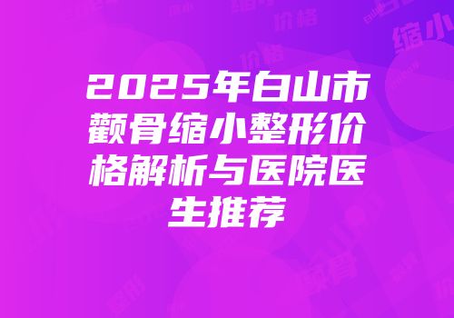 2025年白山市颧骨缩小整形价格解析与医院医生推荐
