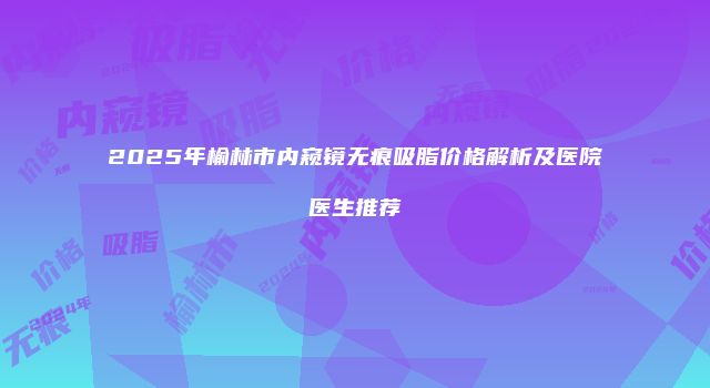 2025年榆林市内窥镜无痕吸脂价格解析及医院医生推荐