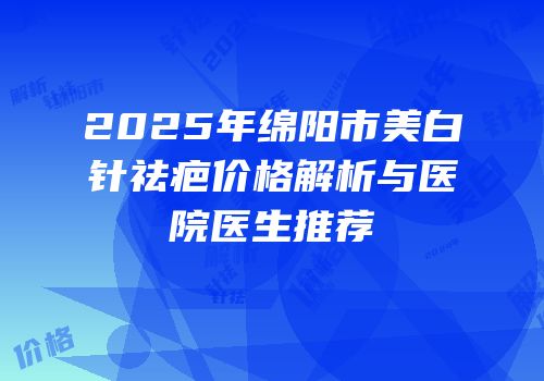 2025年绵阳市美白针祛疤价格解析与医院医生推荐