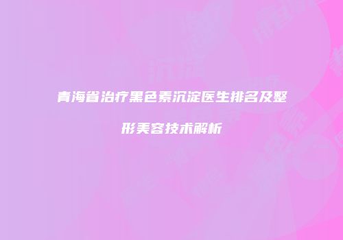 青海省治疗黑色素沉淀医生排名及整形美容技术解析