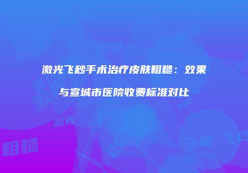 激光飞秒手术治疗皮肤粗糙：效果与宣城市医院收费标准对比
