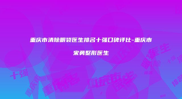 重庆市清除眼袋医生排名十强口碑评比-重庆市宋勇整形医生