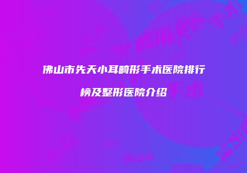 佛山市先天小耳畸形手术医院排行榜及整形医院介绍