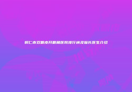 铜仁市双眼皮开眼角医院排行榜及擅长医生介绍