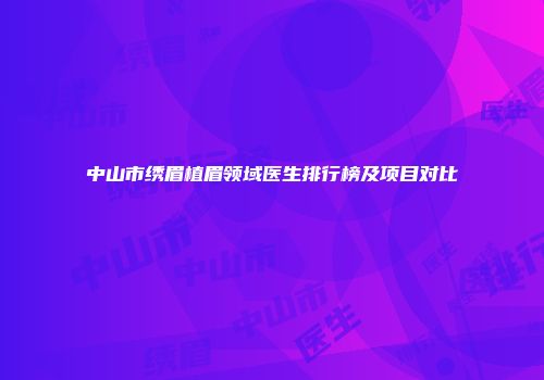 中山市绣眉植眉领域医生排行榜及项目对比